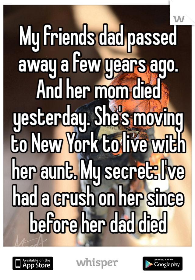 My friends dad passed away a few years ago. And her mom died yesterday. She's moving to New York to live with her aunt. My secret: I've had a crush on her since before her dad died 