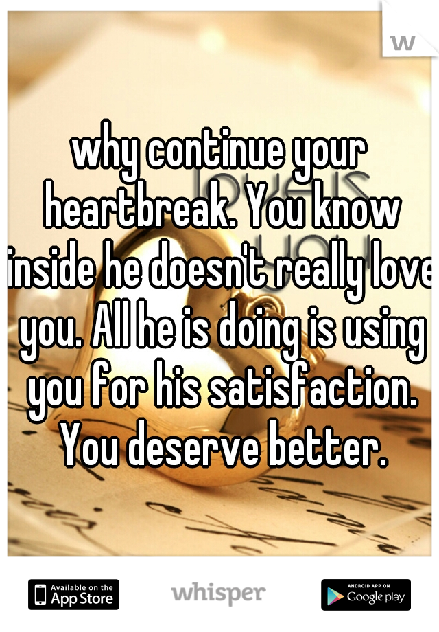 why continue your heartbreak. You know inside he doesn't really love you. All he is doing is using you for his satisfaction. You deserve better.