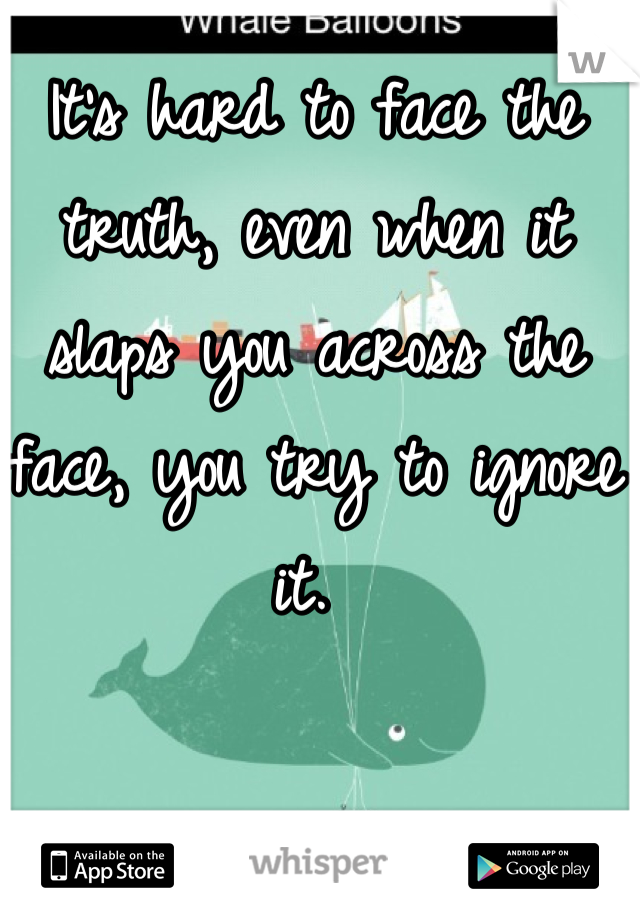 It's hard to face the truth, even when it slaps you across the face, you try to ignore it. 