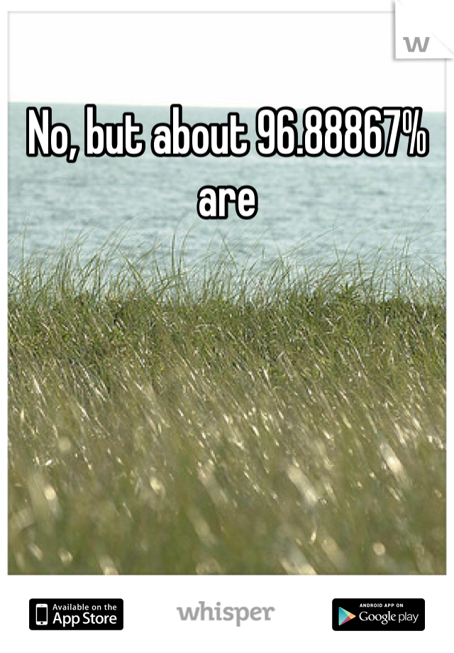 No, but about 96.88867% are