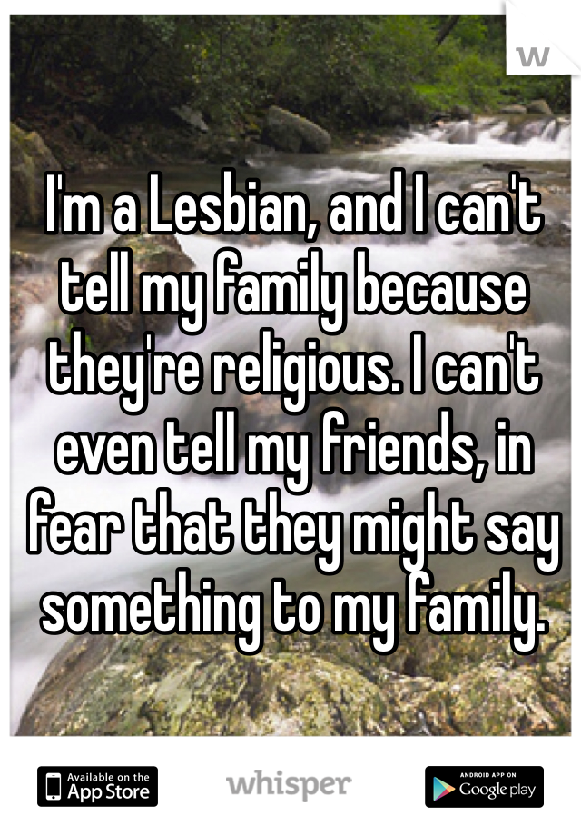 I'm a Lesbian, and I can't tell my family because they're religious. I can't even tell my friends, in fear that they might say something to my family. 