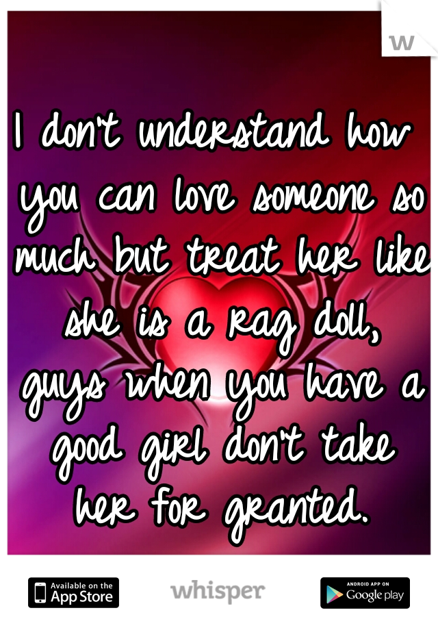 I don't understand how you can love someone so much but treat her like she is a rag doll, guys when you have a good girl don't take her for granted.