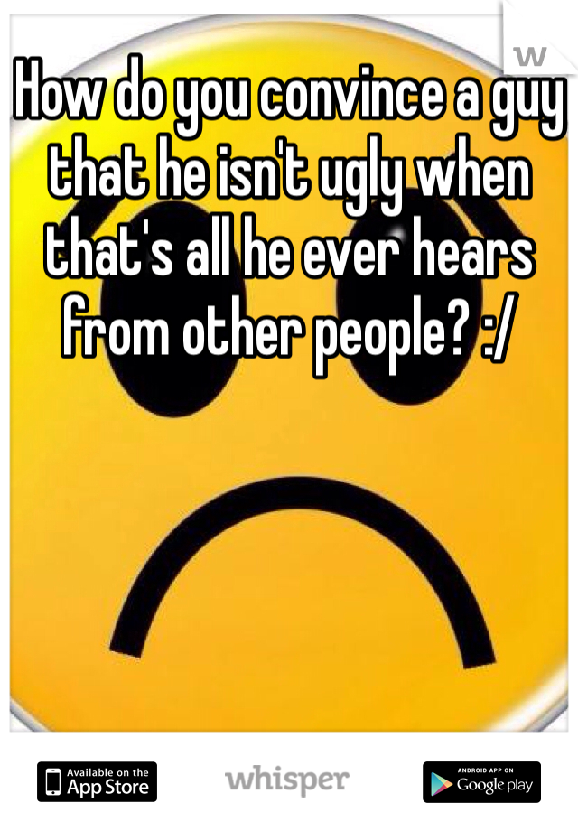 How do you convince a guy that he isn't ugly when that's all he ever hears from other people? :/