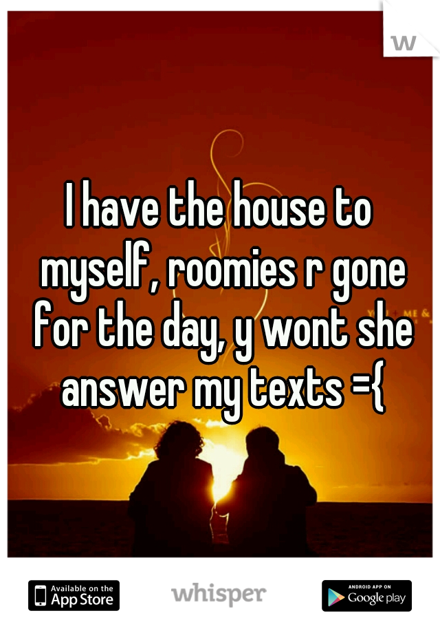 I have the house to myself, roomies r gone for the day, y wont she answer my texts ={