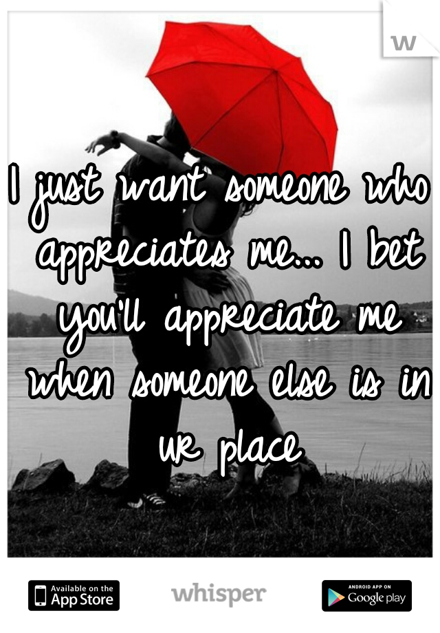 I just want someone who appreciates me... I bet you'll appreciate me when someone else is in ur place