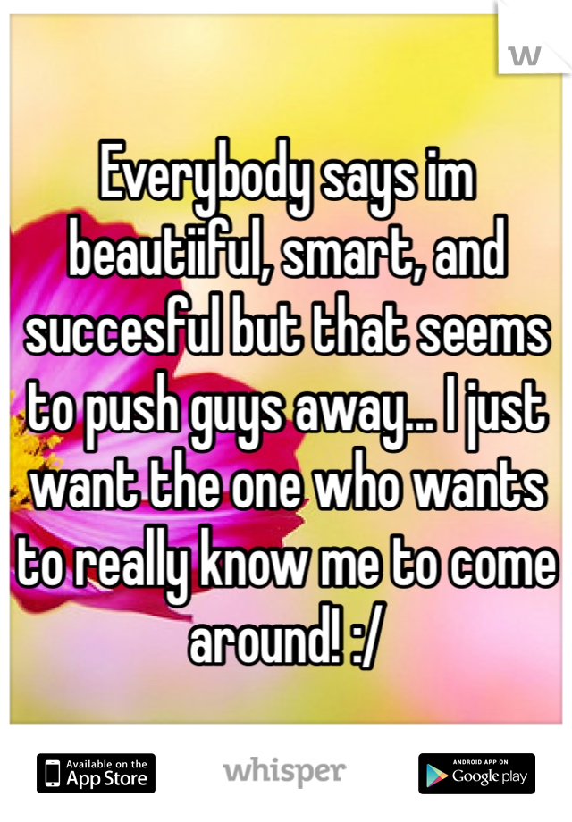 Everybody says im beautiiful, smart, and succesful but that seems to push guys away... I just want the one who wants to really know me to come around! :/