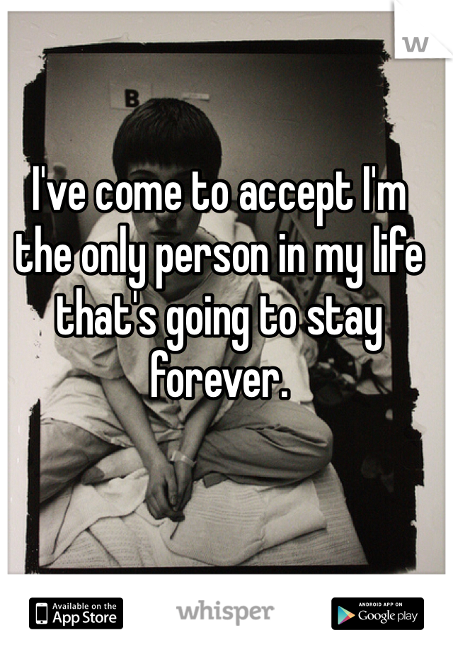 I've come to accept I'm the only person in my life that's going to stay forever.