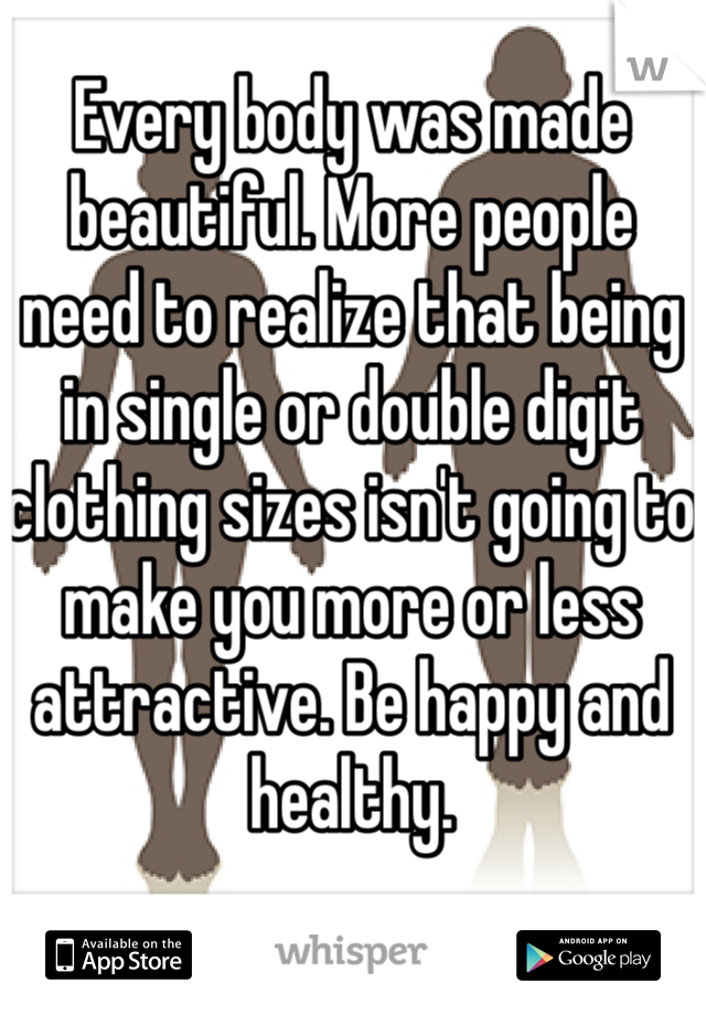 Every body was made beautiful. More people need to realize that being in single or double digit clothing sizes isn't going to make you more or less attractive. Be happy and healthy.