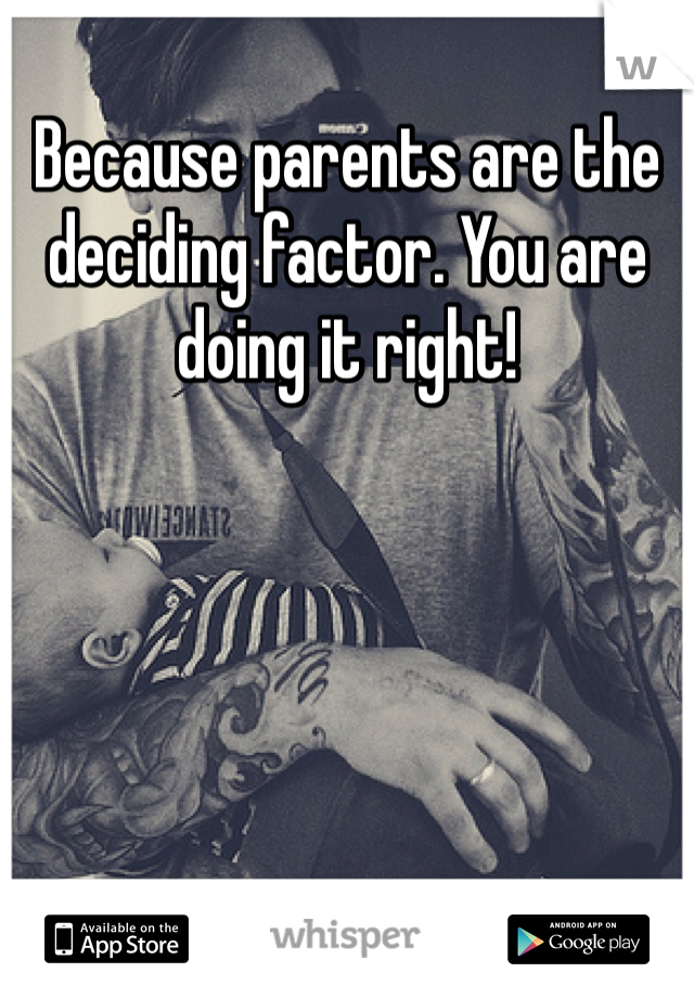 Because parents are the deciding factor. You are doing it right! 