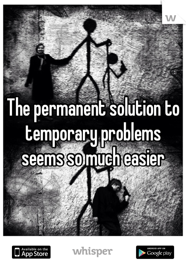 The permanent solution to temporary problems seems so much easier   