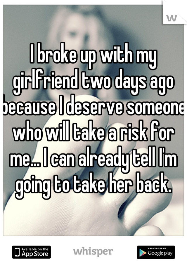 I broke up with my girlfriend two days ago because I deserve someone who will take a risk for me... I can already tell I'm going to take her back. 