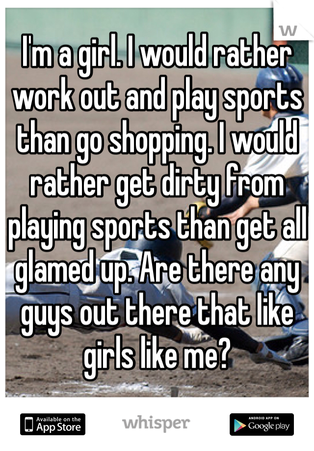 I'm a girl. I would rather work out and play sports than go shopping. I would rather get dirty from playing sports than get all glamed up. Are there any guys out there that like girls like me?