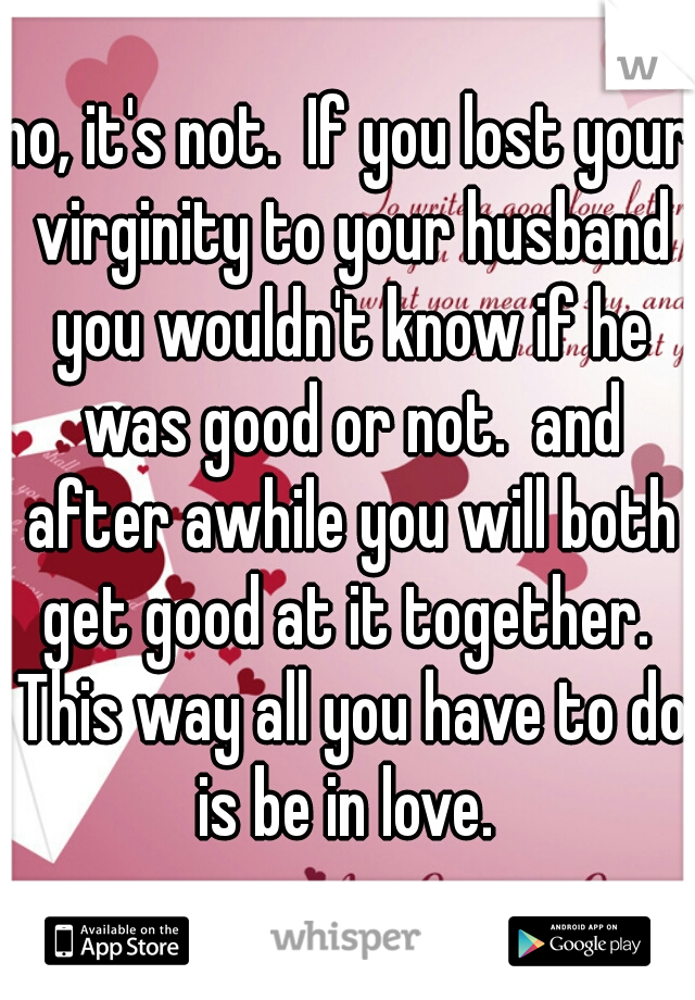 no, it's not.  If you lost your virginity to your husband you wouldn't know if he was good or not.  and after awhile you will both get good at it together.  This way all you have to do is be in love. 