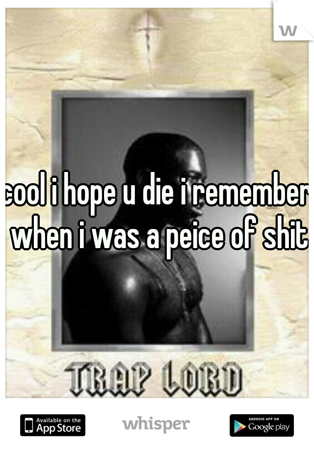 cool i hope u die i remember when i was a peice of shit