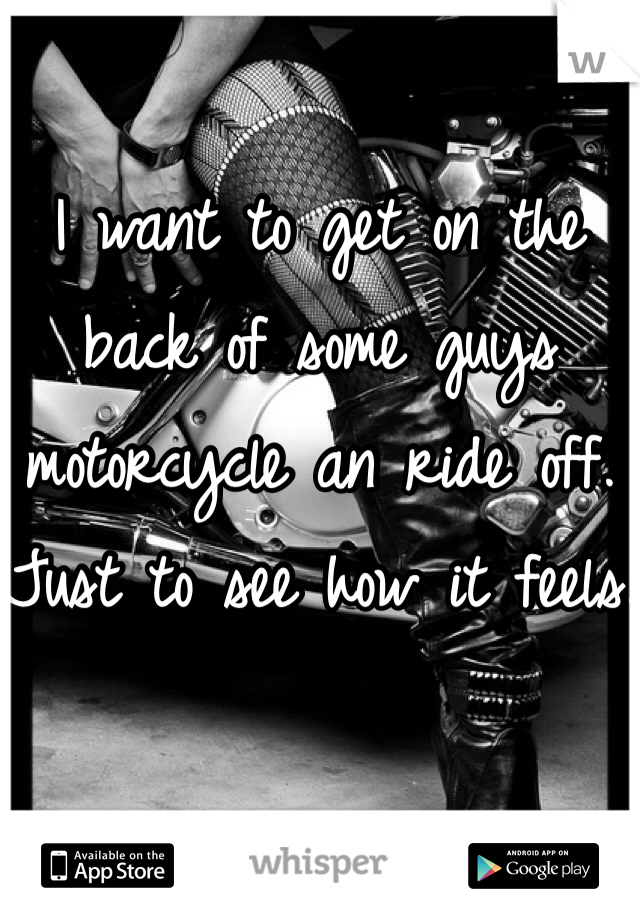 I want to get on the back of some guys motorcycle an ride off. Just to see how it feels. 