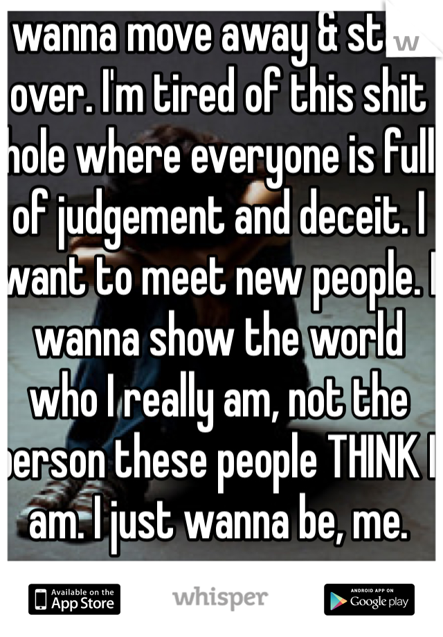 I wanna move away & start over. I'm tired of this shit hole where everyone is full of judgement and deceit. I want to meet new people. I wanna show the world who I really am, not the person these people THINK I am. I just wanna be, me. 