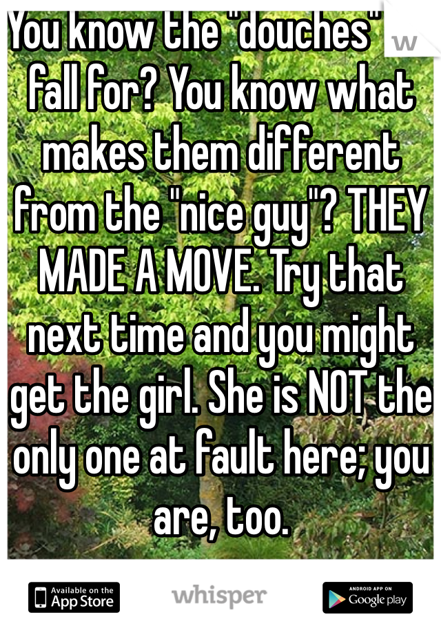 You know the "douches" we fall for? You know what makes them different from the "nice guy"? THEY MADE A MOVE. Try that next time and you might get the girl. She is NOT the only one at fault here; you are, too.