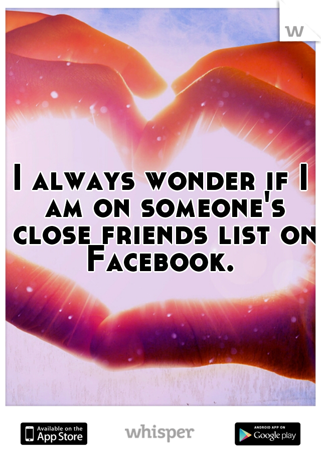 I always wonder if I am on someone's close friends list on Facebook. 