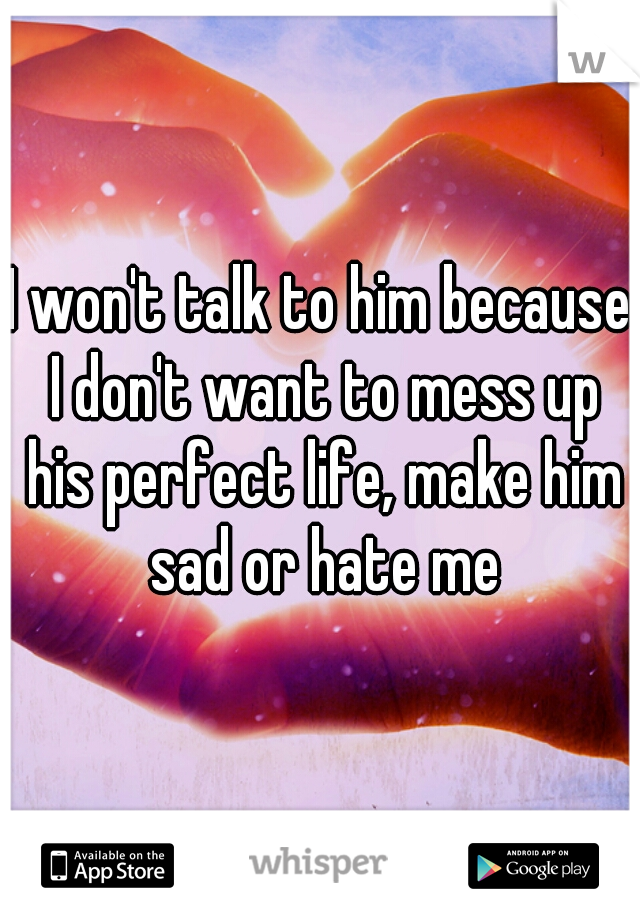 I won't talk to him because I don't want to mess up his perfect life, make him sad or hate me