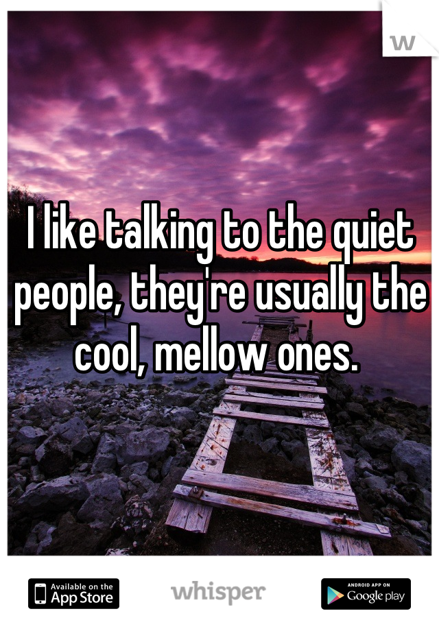 I like talking to the quiet people, they're usually the cool, mellow ones. 
