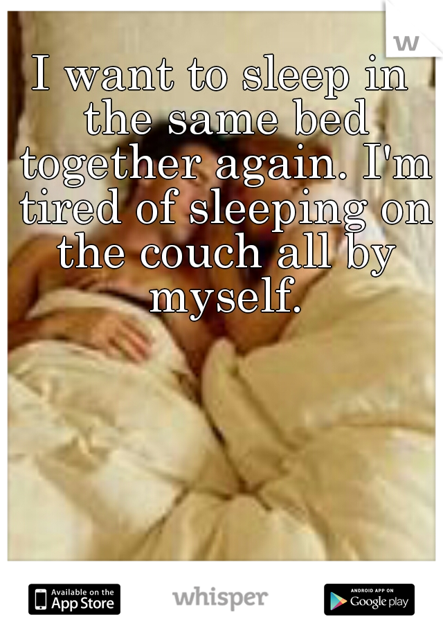 I want to sleep in the same bed together again. I'm tired of sleeping on the couch all by myself.