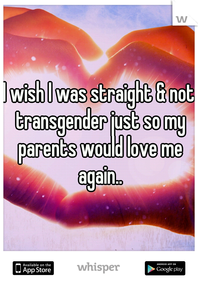 I wish I was straight & not transgender just so my parents would love me again..