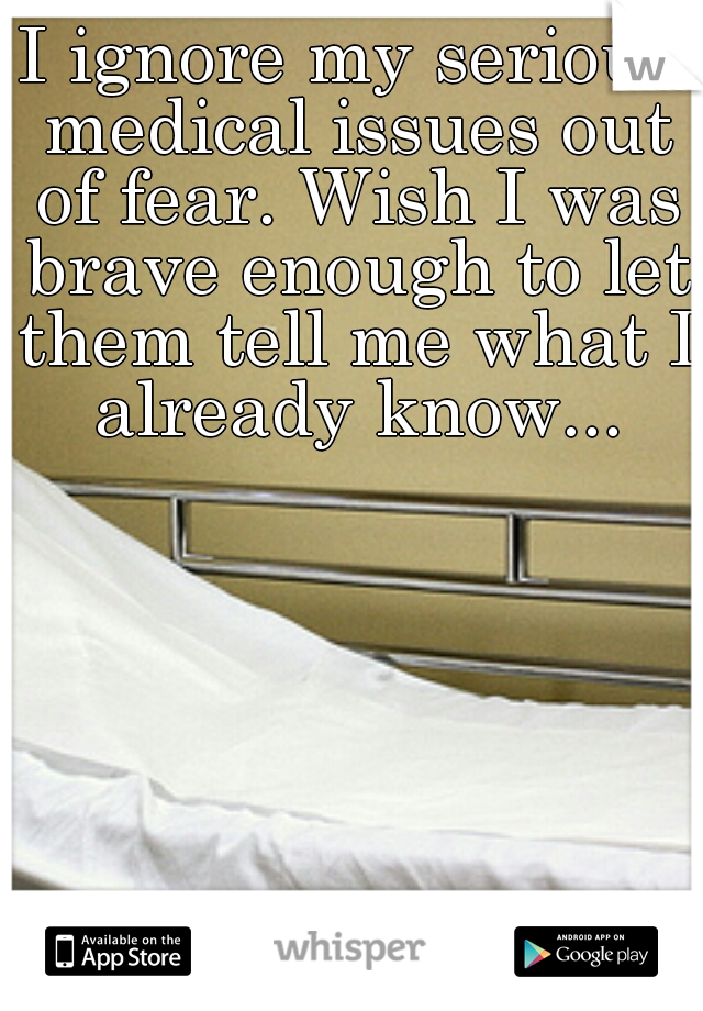 I ignore my serious medical issues out of fear. Wish I was brave enough to let them tell me what I already know...