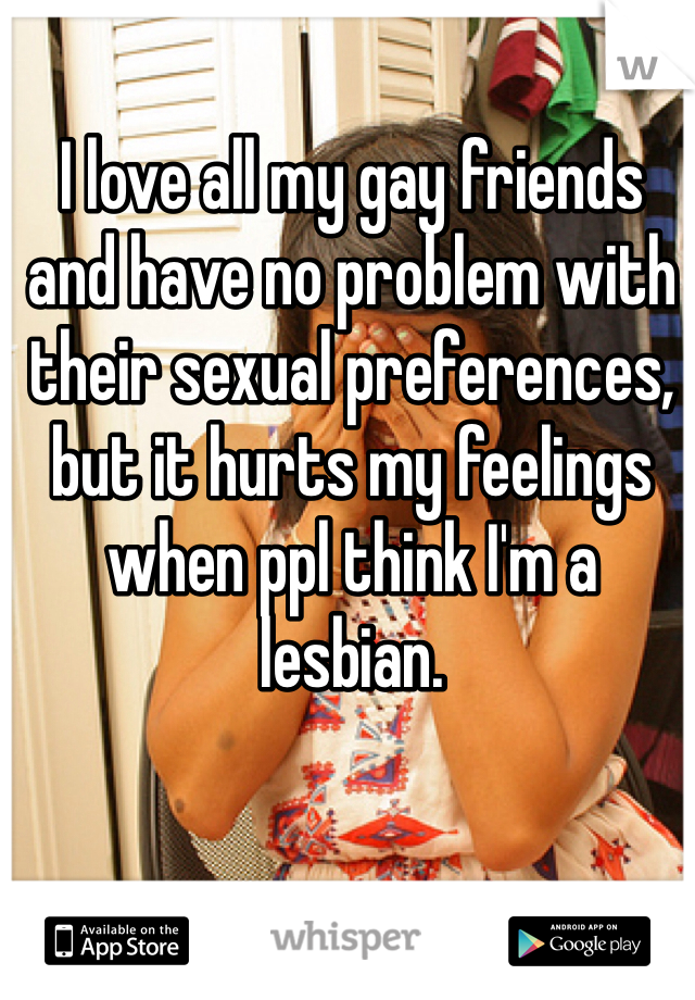 I love all my gay friends and have no problem with their sexual preferences, but it hurts my feelings when ppl think I'm a lesbian. 