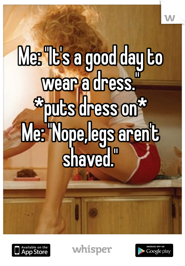 Me: "It's a good day to wear a dress."
*puts dress on*
Me: "Nope,legs aren't shaved."