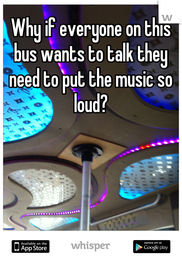 Why if everyone on this bus wants to talk they need to put the music so loud?