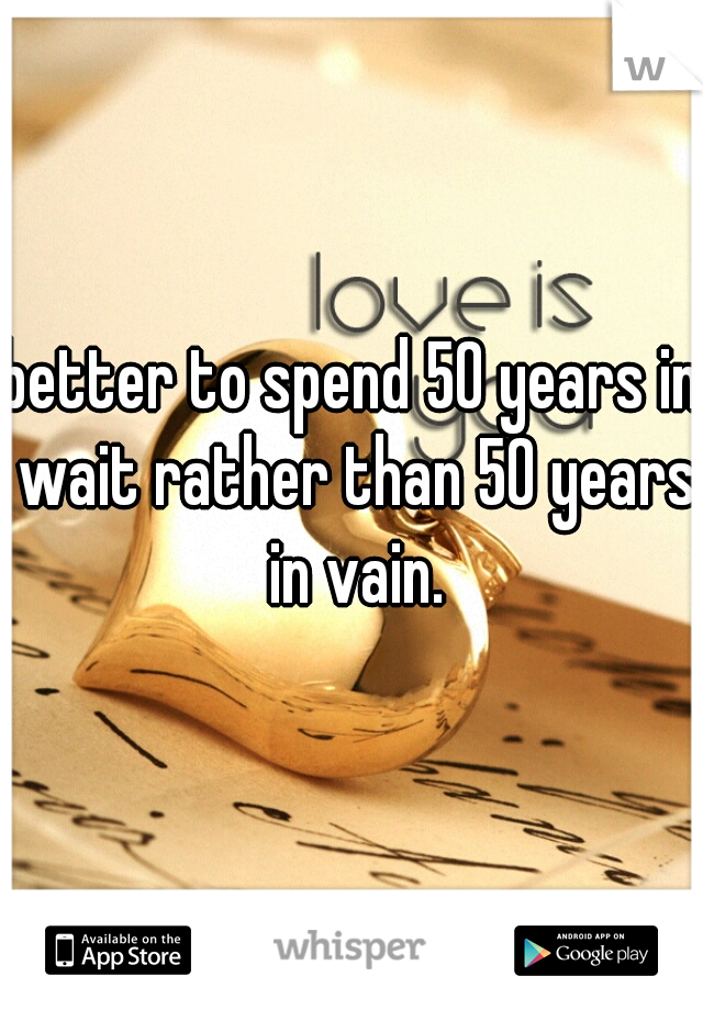 better to spend 50 years in wait rather than 50 years in vain.