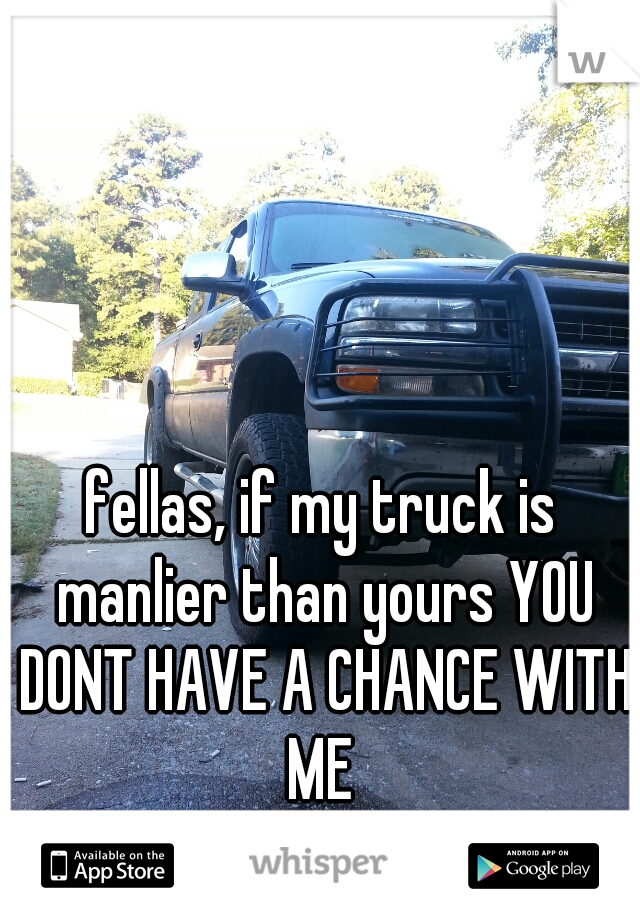 fellas, if my truck is manlier than yours YOU DONT HAVE A CHANCE WITH ME 
