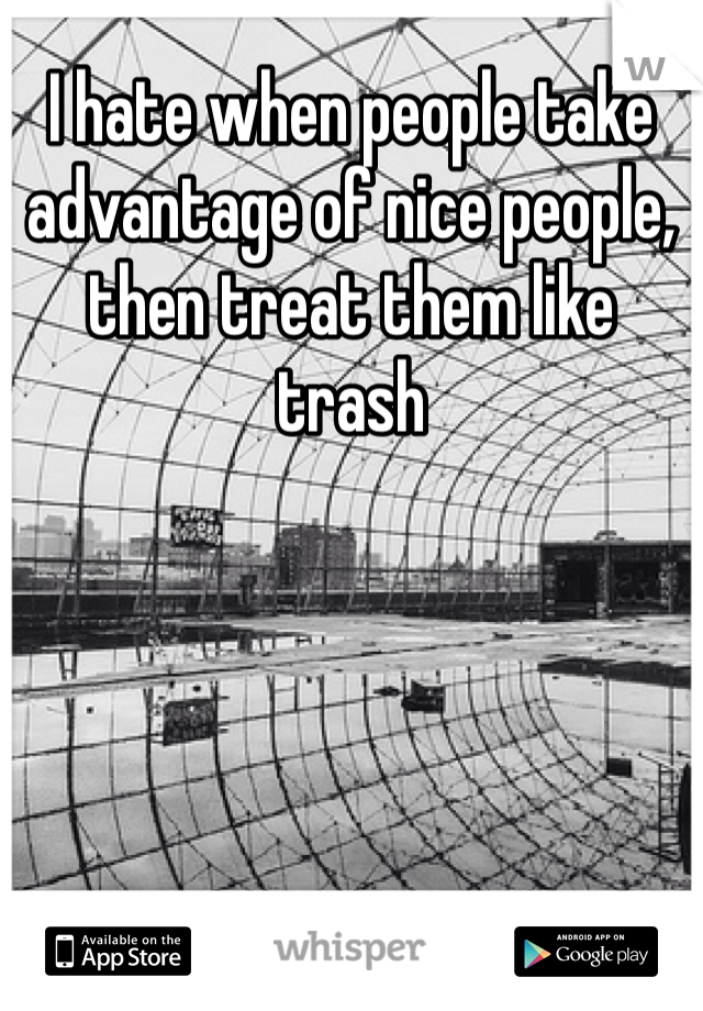 I hate when people take advantage of nice people, then treat them like trash