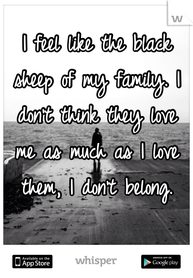 I feel like the black 
sheep of my family. I don't think they love 
me as much as I love them, I don't belong.