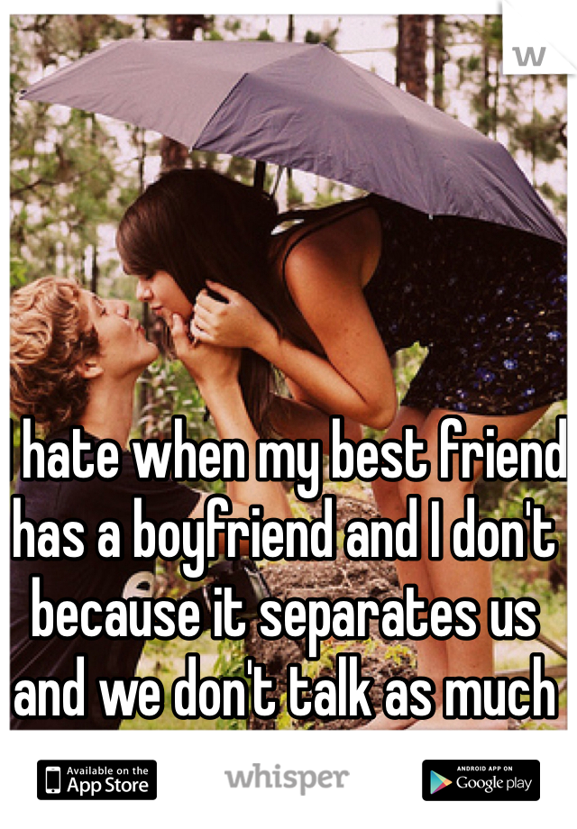 I hate when my best friend has a boyfriend and I don't because it separates us and we don't talk as much 