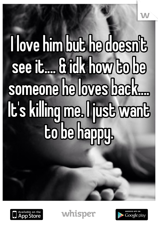I love him but he doesn't see it.... & idk how to be someone he loves back.... It's killing me. I just want to be happy. 