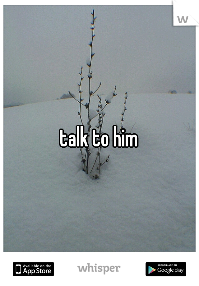 talk to him
