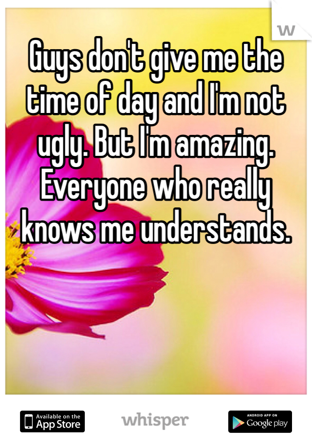 Guys don't give me the time of day and I'm not ugly. But I'm amazing. Everyone who really knows me understands.
