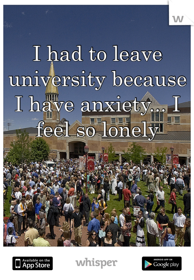 I had to leave university because I have anxiety... I feel so lonely 