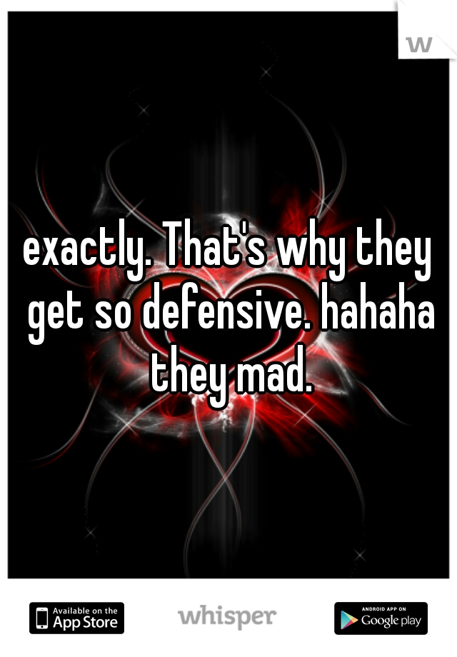 exactly. That's why they get so defensive. hahaha they mad.