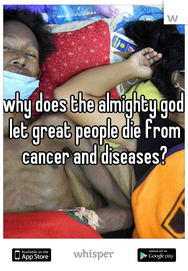 why does the almighty god let great people die from cancer and diseases?
