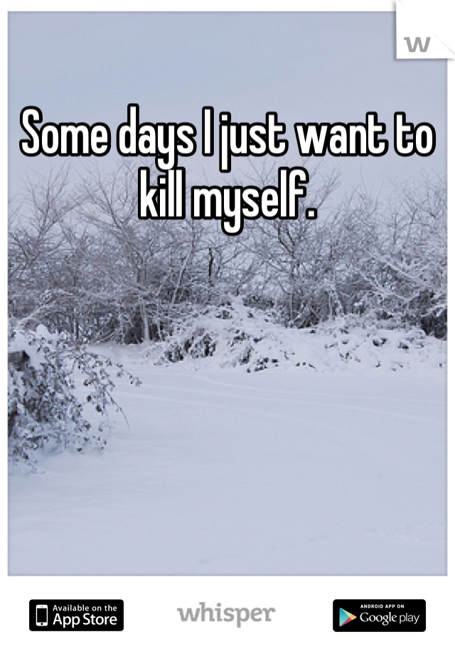 Some days I just want to kill myself.