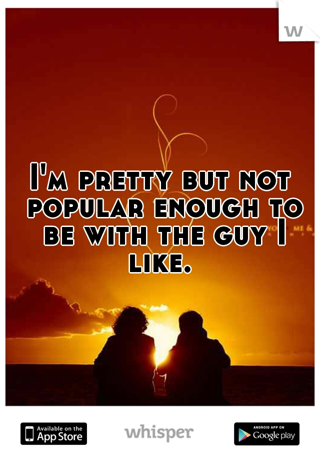 I'm pretty but not popular enough to be with the guy I like. 