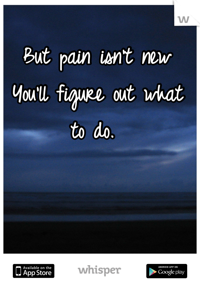 But pain isn't new
You'll figure out what to do. 