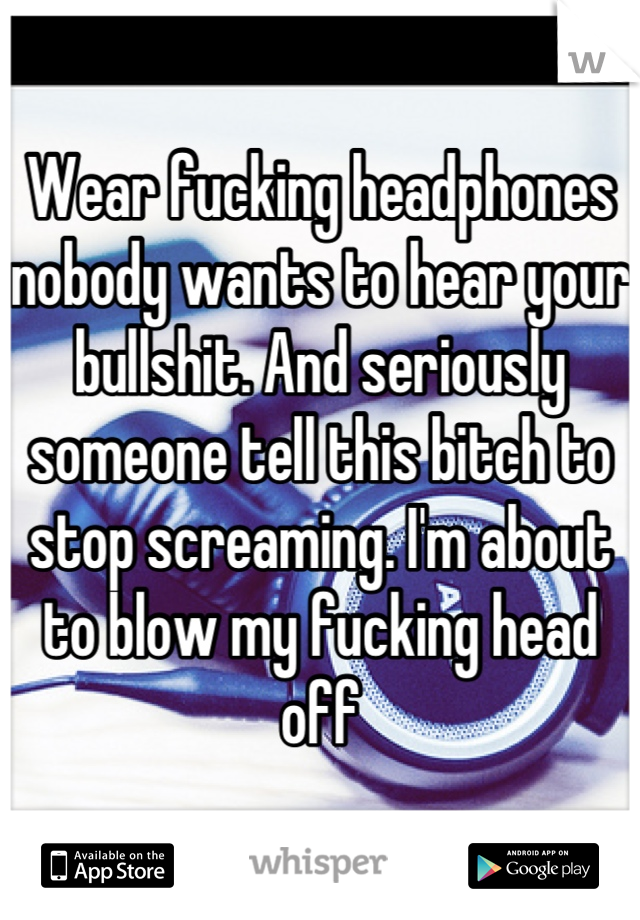 Wear fucking headphones nobody wants to hear your bullshit. And seriously someone tell this bitch to stop screaming. I'm about to blow my fucking head off