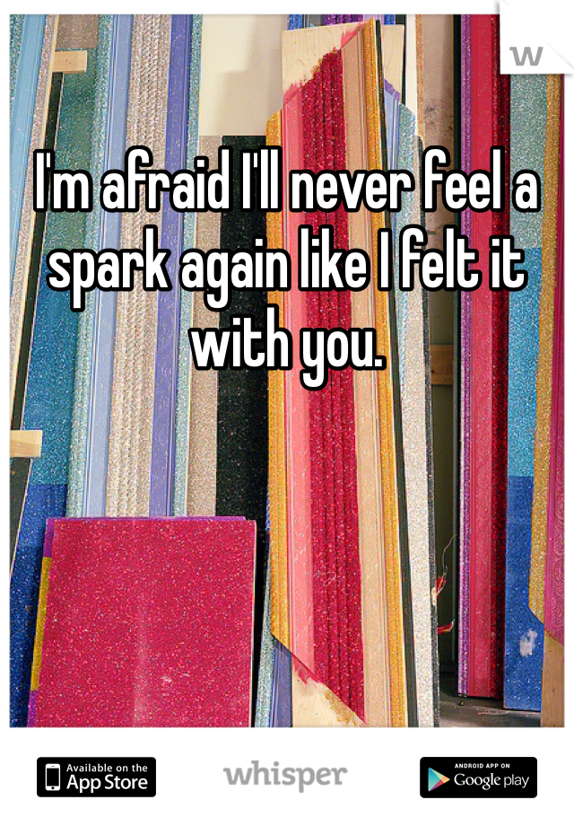 I'm afraid I'll never feel a spark again like I felt it with you. 