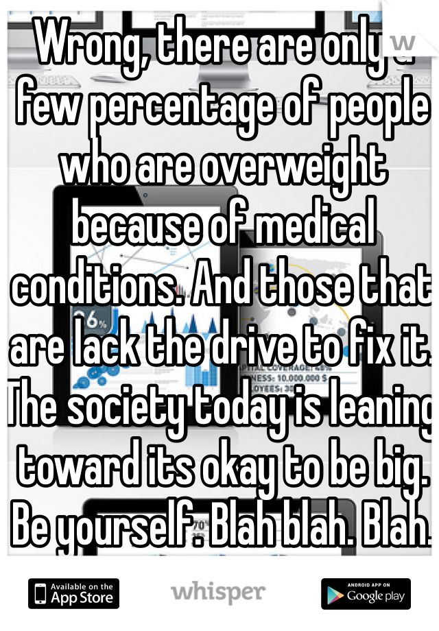 Wrong, there are only a few percentage of people who are overweight because of medical conditions. And those that are lack the drive to fix it. The society today is leaning toward its okay to be big. Be yourself. Blah blah. Blah. 