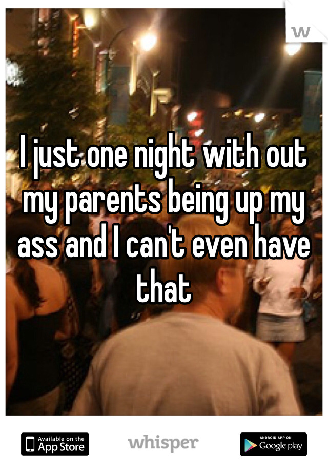 I just one night with out my parents being up my ass and I can't even have that 