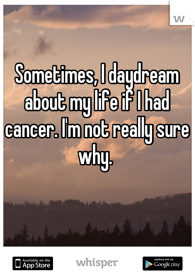 Sometimes, I daydream about my life if I had cancer. I'm not really sure why. 