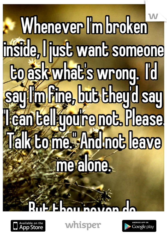 Whenever I'm broken inside, I just want someone to ask what's wrong.  I'd say I'm fine, but they'd say "I can tell you're not. Please. Talk to me." And not leave me alone. 

But they never do.